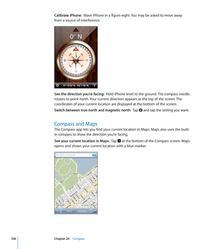 Page 158Calibrate iPhone:  Wave iPhone in a figure eight. You may be asked to move away 
from a source of interference.
See the direction you’re facing:   Hold iPhone level to the ground. The compass needle 
rotates to point north. Your current direction appears at the top of the screen. The 
coordinates of your current location are displayed at the bottom of the screen.
Switch between true north and magnetic north:   Tap  and tap the setting you want.
Compass and Maps
The Compass app lets you find your current...