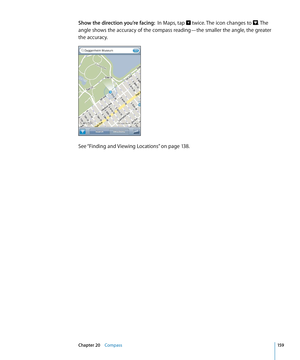 Page 159Show the direction you’re facing:  In Maps, tap  twice. The icon changes to . The 
angle shows the accuracy of the compass reading—the smaller the angle, the greater 
the accuracy.
See “Finding and Viewing Locations” on page 13 8 .
15 9Chapter 20    Compass 