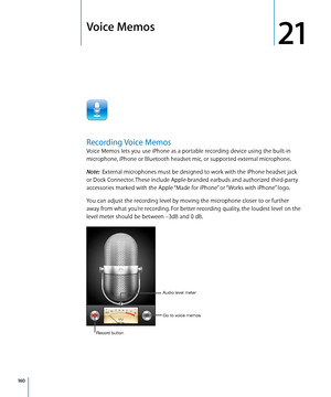 Page 160Voice Memos
21
Recording Voice Memos
Voice Memos lets you use iPhone as a portable recording device using the built-in 
microphone, iPhone or Bluetooth headset mic, or supported external microphone.
Note:  External microphones must be designed to work with the iPhone headset jack 
or Dock Connector. These include Apple-branded earbuds and authorized third-party 
accessories marked with the Apple “Made for iPhone” or “Works with iPhone” logo.
You can adjust the recording level by moving the microphone...