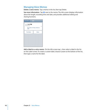 Page 162Managing Voice Memos
Delete a voice memo:  Tap a memo in the list, then tap Delete.
See more information:   Tap  next to the memo. The Info screen displays information 
about the length, recording time and date, and provides additional editing and 
sharing functions.
Add a label to a voice memo:   On the Info screen tap , then select a label in the list 
on the Label screen. To create a custom label, choose Custom at the bottom of the list, 
then type a name for the label.
16 2Chapter 21    Voice Memos 