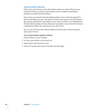 Page 164Syncing Voice Memos
iTunes syncs voice memos to your iTunes library when you connect iPhone to your 
computer. This lets you listen to voice memos on your computer and provides a 
backup if you delete them from iPhone.
Voice memos are synced to the Voice Memos playlist. iTunes creates the playlist if it 
doesn’t exist. When you sync voice memos to iTunes, they remain in the Voice Memos 
app until you delete them. If you delete a voice memo on iPhone, it isn’t deleted from 
the Voice Memos playlist in...