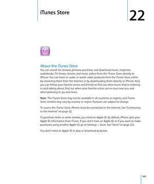 Page 165iTunes Store
22
About the iTunes Store
You can search for, browse, preview, purchase, and download music, ringtones, 
audiobooks, TV shows, movies, and music videos from the iTunes Store directly to 
iPhone. You can listen to audio or watch video podcasts from the iTunes Store, either 
by streaming them from the Internet or by downloading them directly to iPhone. And, 
you can follow your favorite artists and friends to find out what music they’re listening 
to and talking about, find out when your...