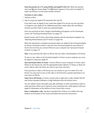 Page 171View the preview on a TV using AirPlay and AppleTV (iOS 4.3):  When the preview 
starts, tap 
 and choose Apple TV. If  doesn’t appear or if you don’t see Apple TV, 
make sure iPhone is on the same wireless network.
Purchase or rent a video:
 1  Tap Buy or Rent.
 2 Sign in using your Apple ID if requested, then tap OK.
If you don’t have an Apple ID, tap Create New Apple ID to set one up. Your purchase 
is charged to your Apple ID. For additional purchases made within the next fifteen 
minutes, you don’t...