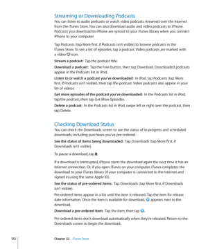 Page 172Streaming or Downloading Podcasts
You can listen to audio podcasts or watch video podcasts streamed over the Internet 
from the iTunes Store. You can also download audio and video podcasts to iPhone. 
Podcasts you download to iPhone are synced to your iTunes library when you connect 
iPhone to your computer.
Tap Podcasts (tap More first, if Podcasts isn’t visible) to browse podcasts in the  
iTunes Store. To see a list of episodes, tap a podcast. Video podcasts are marked with   
a video 
 icon.
Stream a...