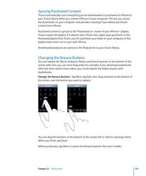 Page 173Syncing Purchased Content
iTunes automatically syncs everything you’ve downloaded or purchased on iPhone to 
your iTunes library when you connect iPhone to your computer. This lets you access 
the downloads on your computer and provides a backup if you delete purchased 
content from iPhone.
Purchased content is synced to the “Purchased on ” playlist. 
iTunes creates the playlist if it doesn’t exist. iTunes also copies your purchases to the 
Purchased playlist that iTunes uses for purchases you make on...