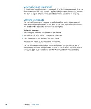 Page 174Viewing Account Information
To view iTunes Store information for your Apple ID on iPhone, tap your Apple ID (at the 
bottom of most iTunes Store screens). Or go to Settings > Store and tap View Apple ID. 
You must be signed in to view your account information. See “Store
” on page 212 .
Verifying Downloads
You can use iTunes on your computer to verify that all the music, videos, apps, and 
other items you bought from the iTunes Store or App Store are in your iTunes library. 
You might want to do this if...