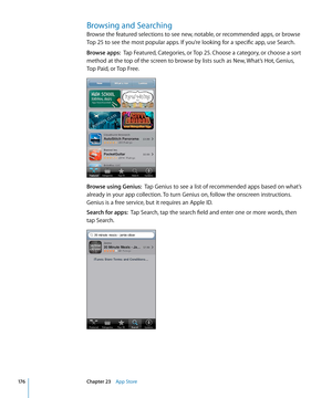 Page 176Browsing and Searching
Browse the featured selections to see new, notable, or recommended apps, or browse 
Top 25 to see the most popular apps. If you’re looking for a specific app, use Search.
Browse apps:  Tap Featured, Categories, or Top 25. Choose a category, or choose a sort 
method at the top of the screen to browse by lists such as New, What’s Hot, Genius, 
Top Paid, or Top Free.
Browse using Genius:   Tap Genius to see a list of recommended apps based on what’s 
already in your app collection. To...