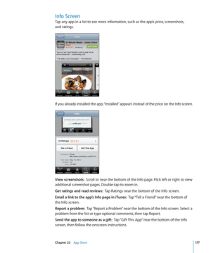 Page 177Info Screen
Tap any app in a list to see more information, such as the app’s price, screenshots,  
and ratings.
If you already installed the app, “Installed” appears instead of the price on the Info screen.
View screenshots:  Scroll to near the bottom of the Info page. Flick left or right to view 
additional screenshot pages. Double-tap to zoom in.
Get ratings and read reviews:   Tap Ratings near the bottom of the Info screen.
Email a link to the app’s Info page in iTunes:   Tap “Tell a Friend” near the...