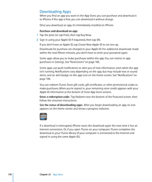 Page 178Downloading Apps
When you find an app you want in the App Store, you can purchase and download it 
to iPhone. If the app is free, you can download it without charge.
Once you download an app, it’s immediately installed on iPhone.
Purchase and download an app:
 1 Tap the price (or tap Free), then tap Buy Now.
 2 Sign in using your Apple ID if requested, then tap OK.
If you don’t have an Apple ID, tap Create New Apple ID to set one up.
Downloads for purchase are charged to your Apple ID. For additional...