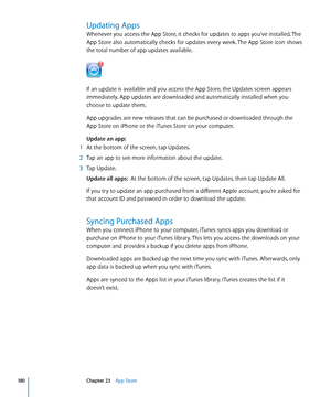 Page 180Updating Apps
Whenever you access the App Store, it checks for updates to apps you’ve installed. The 
App Store also automatically checks for updates every week. The App Store icon shows 
the total number of app updates available.
If an update is available and you access the App Store, the Updates screen appears 
immediately. App updates are downloaded and automatically installed when you 
choose to update them.
App upgrades are new releases that can be purchased or downloaded through the 
App Store on...