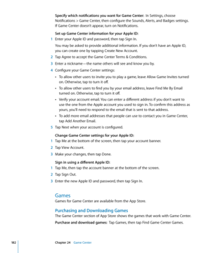Page 182Specify which notifications you want for Game Center:  In Settings, choose 
Notifications > Game Center, then configure the Sounds, Alerts, and Badges settings.  
If Game Center doesn’t appear, turn on Notifications.
Set up Game Center information for your Apple ID:
 1  Enter your Apple ID and password, then tap Sign In.
You may be asked to provide additional information. If you don’t have an Apple ID,  
you can create one by tapping Create New Account.
 2 Tap Agree to accept the Game Center Terms &...