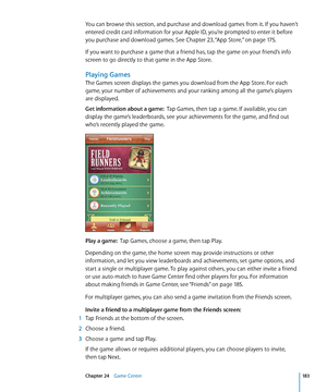 Page 183You can browse this section, and purchase and download games from it. If you haven’t 
entered credit card information for your Apple ID, you’re prompted to enter it before 
you purchase and download games. See Chapter 23, “App Store,”  on page 17 5 .
If you want to purchase a game that a friend has, tap the game on your friend’s info 
screen to go directly to that game in the App Store. 
Playing Games
The Games screen displays the games you download from the App Store. For each 
game, your number of...