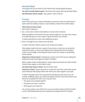 Page 185Recently Played
Some games let you see which of your friends have recently played the game.
See who’s recently played a game:  Tap Games, tap a game, then tap Recently Played.
Get information about a player:  Tap a player’s name in the list.
Friends
Game Center puts you in contact with players around the world. You add friends to 
Game Center by making a request, or by accepting a request from another player.
Add a friend to Game Center:
 1 Tap Friends or Requests.
 2 Tap +, then enter a friend’s email...