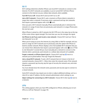 Page 189Wi-Fi
Wi-Fi settings determine whether iPhone uses local Wi-Fi networks to connect to the 
Internet. If no Wi-Fi networks are available, or you’ve turned Wi-Fi off, then iPhone 
connects to the Internet via your cellular data network, when available.
Turn Wi-Fi on or off:  Choose Wi-Fi and turn Wi-Fi on or off.
Join a Wi-Fi network:   Choose Wi-Fi, wait a moment as iPhone detects networks in 
range, then select a network. If necessary, enter a password and tap Join (networks 
that require a password...