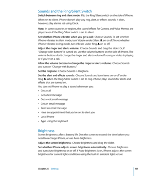 Page 191Sounds and the Ring/Silent Switch
Switch between ring and silent mode:  Flip the Ring/Silent switch on the side of iPhone.
When set to silent, iPhone doesn’t play any ring, alert, or effects sounds. It does, 
however, play alarms set using Clock.
Note:   In some countries or regions, the sound effects for Camera and Voice Memos are 
played even if the Ring/Silent switch is set to silent.
Set whether iPhone vibrates when you get a call:   Choose Sounds. To set whether 
iPhone vibrates in silent mode, turn...