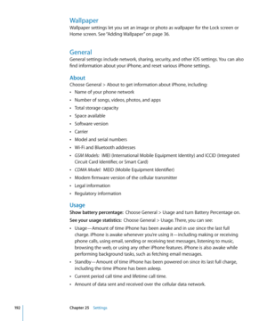 Page 192Wallpaper
Wallpaper settings let you set an image or photo as wallpaper for the Lock screen or 
Home screen. See “Adding Wallpaper
” on page 36.
General
General settings include network, sharing, security, and other iOS settings. You can also 
find information about your iPhone, and reset various iPhone settings.
About
Choose General > About to get information about iPhone, including:
Name of your phone network
 Â
Number of songs, videos, photos, and apps Â
Total storage capacity Â
Space available Â...