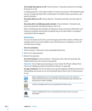 Page 196Turn Simple Passcode on or off:  Choose General > Passcode Lock, then turn Simple 
Passcode on or off.
A simple passcode is a four-digit number. To increase security, turn off Simple Passcode 
and use a longer passcode with a combination of numbers, letters, punctuation, and 
special characters.
Turn Voice Dial on or off:   Choose General > Passcode Lock, then turn Voice Dial on  
or off.
Erase data after ten failed passcode attempts:   Choose General > Passcode Lock, 
enter your passcode, and tap Erase...