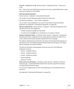 Page 199Turn the “.” shortcut on or off:  Choose General > Keyboard and turn “.” Shortcut on  
or off.
The “.” shortcut lets you double-tap the space bar to enter a period followed by a space 
when you’re typing. It’s on by default.
Add international keyboards:
 1  Choose General > Keyboard > International Keyboards.
The number of active keyboards appears before the right arrow.
 2 Tap “Add New Keyboard…,” then choose a keyboard.
You can add as many keyboards as you want. To learn about using international...