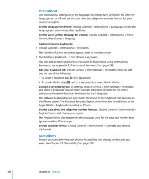 Page 200International
Use International settings to set the language for iPhone, turn keyboards for different 
languages on or off, and set the date, time, and telephone number formats for your 
country or region.
Set the language for iPhone:  Choose General > International > Language, choose the 
language you want to use, then tap Done.
Set the Voice Control language for iPhone:   Choose General > International > Voice 
Control, then choose a language.
Add international keyboards:
 1  Choose General >...