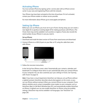 Page 21Activating iPhone
You must activate iPhone by signing up for a service plan with an iPhone service 
carrier in your area and registering iPhone with the network.
Your iPhone may have been activated at the time of purchase. If it isn’t activated, 
contact your iPhone retailer or cellular service provider.
For more information about iPhone, go to www.apple.com/iphone.
Setting Up iPhone
Before you can use iPhone, you must set it up in iTunes. During setup, you can create a 
new Apple ID or specify an...