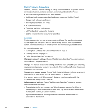 Page 202Mail, Contacts, Calendars
Use Mail, Contacts, Calendars settings to set up accounts and turn on specific account 
services (such as mail, contacts, calendars, bookmarks, and notes) for iPhone: Microsoft Exchange (mail, contacts, and calendars)
 Â
MobileMe (mail, contacts, calendars, bookmarks, notes, and Find My iPhone) Â
Google (mail, calendars, and notes) Â
Yahoo! (mail, calendars, and notes) Â
AOL (mail and notes) Â
Other POP and IMAP mail systems Â
LDAP or CardDAV accounts for Contacts Â
CalDAV or...