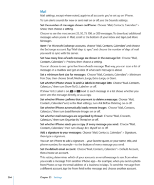 Page 204Mail
Mail settings, except where noted, apply to all accounts you’ve set up on iPhone.
To turn alerts sounds for new or sent mail on or off, use the Sounds settings.
Set the number of messages shown on iPhone:  Choose “Mail, Contacts, Calendars” > 
Show, then choose a setting.
Choose to see the most recent 25, 50, 75, 100, or 200 messages. To download additional 
messages when you’re in Mail, scroll to the bottom of your inbox and tap Load More 
Messages.
Note:   For Microsoft Exchange accounts, choose...