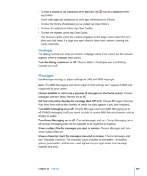 Page 209 ÂTo clear a database, tap Databases, then tap Edit. Tap  next to a database, then  
tap Delete.
Some web apps use databases to store app information on iPhone.
 ÂTo clear the history of webpages you’ve visited, tap Clear History.
 ÂTo clear all cookies from Safari, tap Clear Cookies.
 ÂTo clear the browser cache, tap Clear Cache.
The browser cache stores the content of pages so the pages open faster the next 
time you visit them. If a page you open doesn’t show new content, clearing the 
cache may...
