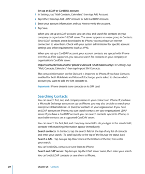 Page 214Set up an LDAP or CardDAV account:
 1 In Settings, tap “Mail Contacts, Calendars,” then tap Add Account.
 2 Tap Other, then tap Add LDAP Account or Add CardDAV Account.
 3 Enter your account information and tap Next to verify the account.
 4 Tap Save.
When you set up an LDAP account, you can view and search for contacts on your 
company or organization’s LDAP server. The server appears as a new group in Contacts. 
Since LDAP contacts aren’t downloaded to iPhone, you must have an Internet 
connection to...