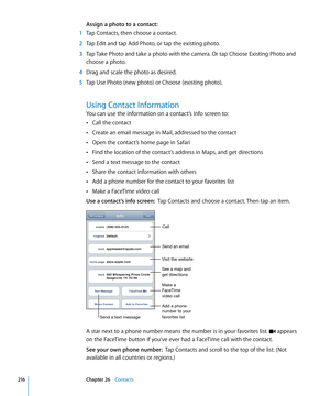 Page 216Assign a photo to a contact:
 1 Tap Contacts, then choose a contact.
 2 Tap Edit and tap Add Photo, or tap the existing photo.
 3 Tap Take Photo and take a photo with the camera. Or tap Choose Existing Photo and 
choose a photo.
 4 Drag and scale the photo as desired.
 5 Tap Use Photo (new photo) or Choose (existing photo).
Using Contact Information
You can use the information on a contact’s Info screen to:
Call the contact
 Â
Create an email message in Mail, addressed to the contact Â
Open the contact’s...