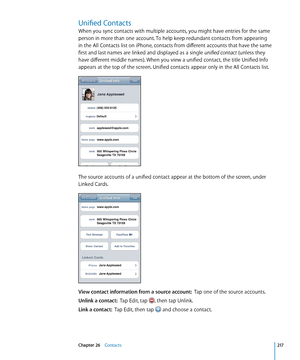 Page 217Unified Contacts
When you sync contacts with multiple accounts, you might have entries for the same 
person in more than one account. To help keep redundant contacts from appearing 
in the All Contacts list on iPhone, contacts from different accounts that have the same 
first and last names are linked and displayed as a single unified contact (unless they 
have different middle names). When you view a unified contact, the title Unified Info 
appears at the top of the screen. Unified contacts appear only...