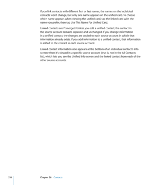 Page 218If you link contacts with different first or last names, the names on the individual 
contacts won’t change, but only one name appears on the unified card. To choose 
which name appears when viewing the unified card, tap the linked card with the 
name you prefer, then tap Use This Name For Unified Card.
Linked contacts aren’t merged. Unless you edit a unified contact, the contact in 
the source account remains separate and unchanged. If you change information 
in a unified contact, the changes are copied...