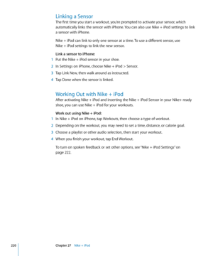 Page 220Linking a Sensor
The first time you start a workout, you’re prompted to activate your sensor, which 
automatically links the sensor with iPhone. You can also use Nike + iPod settings to link 
a sensor with iPhone.
Nike + iPod can link to only one sensor at a time. To use a different sensor, use  
Nike + iPod settings to link the new sensor.
Link a sensor to iPhone:
 1 Put the Nike + iPod sensor in your shoe.
 2 In Settings on iPhone, choose Nike + iPod > Sensor.
 3 Tap Link New, then walk around as...