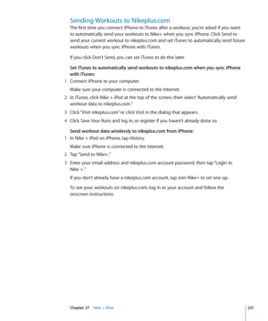 Page 221Sending Workouts to Nikeplus.com
The first time you connect iPhone to iTunes after a workout, you’re asked if you want 
to automatically send your workouts to Nike+ when you sync iPhone. Click Send to 
send your current workout to nikeplus.com and set iTunes to automatically send future 
workouts when you sync iPhone with iTunes.
If you click Don’t Send, you can set iTunes to do this later.
Set iTunes to automatically send workouts to nikeplus.com when you sync iPhone 
with iTunes:
 1 Connect iPhone to...