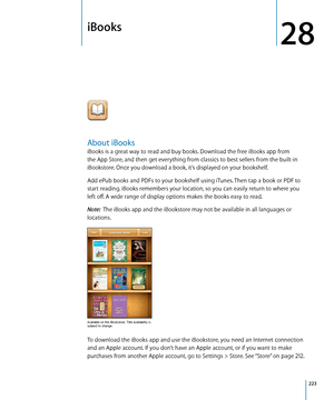 Page 223iBooks
28
About iBooks
iBooks is a great way to read and buy books. Download the free iBooks app from 
the App Store, and then get everything from classics to best sellers from the built-in 
iBookstore. Once you download a book, it’s displayed on your bookshelf. 
Add ePub books and PDFs to your bookshelf using iTunes. Then tap a book or PDF to 
start reading. iBooks remembers your location, so you can easily return to where you 
left off. A wide range of display options makes the books easy to read....