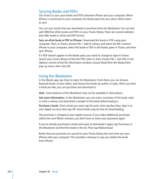 Page 224Syncing Books and PDFs
Use iTunes to sync your books and PDFs between iPhone and your computer. When 
iPhone is connected to your computer, the Books pane lets you select which items  
to sync.
You can sync books that you download or purchase from the iBookstore. You can also 
add DRM-free ePub books and PDFs to your iTunes library. There are several websites 
that offer books in ePub and PDF format.
Sync an ePub book or PDF to iPhone:  Download the book or PDF using your 
computer. Then, in iTunes,...