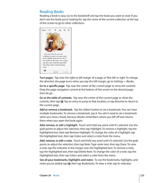 Page 225Reading Books
Reading a book is easy. Go to the bookshelf and tap the book you want to read. If you 
don’t see the book you’re looking for, tap the name of the current collection at the top 
of the screen to go to other collections.
Turn pages:  Tap near the right or left margin of a page, or flick left or right. To change 
the direction the page turns when you tap the left margin, go to Settings > iBooks.
Go to a specific page:  Tap near the center of the current page to show the controls. 
Drag the...