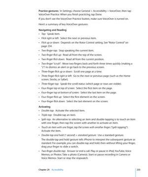 Page 233Practice gestures:  In Settings, choose General > Accessibility > VoiceOver, then tap 
VoiceOver Practice. When you finish practicing, tap Done.
If you don’t see the VoiceOver Practice button, make sure VoiceOver is turned on.
Here’s a summary of key VoiceOver gestures:
Navigating and Reading
 ÂTap:  Speak item.
 ÂFlick right or left:  Select the next or previous item.
 ÂFlick up or down:  Depends on the Rotor Control setting. See “Rotor Control”  on 
page 234.
 ÂTwo-finger tap:  Stop speaking the...