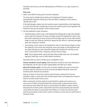 Page 238VoiceOver also lets you use the editing features of iPhone to cut, copy, or paste in a 
text field.
Enter text:
 1 Select a text field to bring up the onscreen keyboard.
You may need to double-tap to bring up the keyboard, if it doesn’t appear 
automatically. VoiceOver will tell you if the text field “is editing” or if you need to 
“double-tap to edit.”
If the field already contains text, the insertion point is placed either at the beginning 
or at the end of the text. Double-tap to move the insertion...