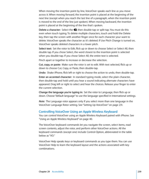 Page 239When moving the insertion point by line, VoiceOver speaks each line as you move 
across it. When moving forward, the insertion point is placed at the beginning of the 
next line (except when you reach the last line of a paragraph, when the insertion point 
is moved to the end of the line just spoken). When moving backward, the insertion 
point is placed at the beginning of the line that’s spoken.
Delete a character:  Select the , then double-tap or split-tap. You must do this 
even when touch typing. To...