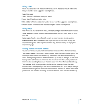 Page 241Using Safari
When you search the web in Safari with VoiceOver on, the Search Results rotor items 
lets you hear the list of suggested search phrases.
Search the web:
 1 Select the search field, then enter your search.
 2 Select Search Results using the rotor.
 3 Flick right or left to move down or up the list and hear the suggested search phrases.
 4 Double-tap the screen to search the web using the current search phrase.
Using Maps
With VoiceOver, you can zoom in or out, select pins, and get information...