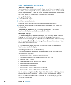 Page 242Using a Braille Display with VoiceOver
Setting Up a Braille Display
You can use a refreshable Bluetooth braille display to read VoiceOver output in braille. 
In addition, braille displays with input keys and other controls can be used to control 
iPhone when VoiceOver is turned on. iPhone works with many wireless braille displays. 
For a list of supported displays, go to www.apple.com/accessibility.
Set up a braille display:
 1  Turn on the braille display.
 2 On iPhone, turn on Bluetooth.
In Settings,...