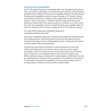 Page 247Hearing Aid Compatibility
The FCC has adopted hearing aid compatibility (HAC) rules for digital wireless phones. 
These rules require certain phones to be tested and rated under the American National 
Standard Institute (ANSI) C63.19 hearing aid compatibility standards. The ANSI standard 
for hearing aid compatibility contains two types of ratings: an “M” rating for reduced 
radio frequency interference to enable acoustic coupling with hearing aids that don’t 
operate in telecoil mode, and a “T” rating...