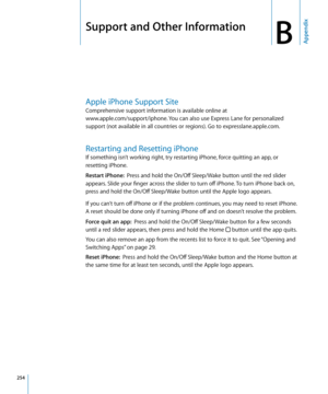 Page 254Support and Other Information
BAppendix
Apple iPhone Support Site
Comprehensive support information is available online at  
www.apple.com/support/iphone. You can also use Express Lane for personalized 
support (not available in all countries or regions). Go to expresslane.apple.com
. 
Restarting and Resetting iPhone
If something isn’t working right, try restarting iPhone, force quitting an app, or 
resetting iPhone.
Restart iPhone:   Press and hold the On/Off Sleep/Wake button until the red slider...