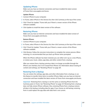 Page 257Updating iPhone
Make sure you have an Internet connection and have installed the latest version  
of iTunes from www.apple.com/itunes.
Update iPhone:   
 1 Connect iPhone to your computer.
 2 In iTunes, select iPhone in the Devices list, then click Summary at the top of the screen.
 3 Click “Check for Update.” iTunes tells you if there’s a newer version of the iPhone 
software available.
 4 Click Update to install the latest version of the software.
Restoring iPhone
Make sure you have an Internet...