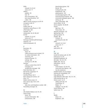 Page 265EDGEnetwork  22,  23,  63status icon  17
editing
playlists  99text  3 9text conversations  10 9text using VoiceOver  23 7videos  128effects sounds, turning on or off   191emergency calls  67Emoji  25 1ending calls  46enterprise, using iPhone in  25 9ePub books  224equalizer  210erasing data  26,  50, 196, 201
EV-DO
network  2 2,  23,  63status icon  17
Exchange. See Microsoft Exchangeexposure  12 7external keyboards  40
Ffacemarks  25 1
FaceTime
about  65calling someone you've texted  11 0in contact...