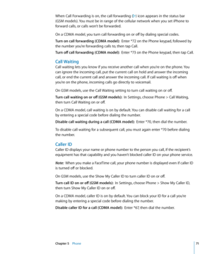 Page 71When Call Forwarding is on, the call forwarding () icon appears in the status bar 
(GSM models). You must be in range of the cellular network when you set iPhone to 
forward calls, or calls won’t be forwarded.
On a CDMA model, you turn call forwarding on or off by dialing special codes.
Turn on call forwarding (CDMA model):  Enter *72 on the Phone keypad, followed by 
the number you’re forwarding calls to, then tap Call.
Turn off call forwarding (CDMA model):   Enter *73 on the Phone keypad, then tap...