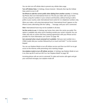 Page 74You can also turn off cellular data to prevent any cellular data usage.
Turn off Cellular Data:  In Settings, choose General > Network, then tap the Cellular 
Data switch to turn it off.
Set iPhone to add the correct prefix when dialing from another country:   In Settings, 
tap Phone, then turn International Assist on. This lets you make calls to your home 
country using the numbers in your contacts and favorites, without having to add a 
prefix or your country code. International Assist works for U.S....