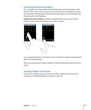 Page 111Changing the Browse Buttons
You can replace the Featured, Most Viewed, Bookmarks, and Search buttons at the 
bottom of the screen with ones you use more frequently. For example, if you watch 
top rated videos often but don’t watch many featured videos, you could replace the 
Featured button with Top Rated.
Change the browse buttons:  Tap More and tap Edit, then drag a button to the 
bottom of the screen, over the button you want to replace.
You can drag the buttons at the bottom of the screen left or...