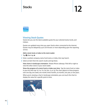 Page 112Stocks
12
Viewing Stock Quotes
Stocks lets you see the latest available quotes for your selected stocks, funds, and 
indexes. 
Quotes are updated every time you open Stocks when connected to the Internet. 
Quotes may be delayed by up to 20 minutes or more depending upon the reporting 
service.
Add a stock, fund, or index to the stock reader:  
 1 Tap , then tap .
 2 Enter a symbol, company name, fund name, or index, then tap Search.
 3 Select an item from the search results and tap Done.
View charts in...