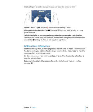 Page 113Use two fingers to see the change in value over a specific period of time.
Delete a stock:  Tap  and tap  next to a stock, then tap Delete.
Change the order of the list:   Tap . Then drag  next to a stock or index to a new 
place in the list.
Switch the display to percentage change, price change, or market capitalization:   
Tap any of the values along the right side of the screen. Tap again to switch to another 
view. Or tap 
 and tap %, Price, or Mkt Cap, then tap Done.
Getting More Information
See the...